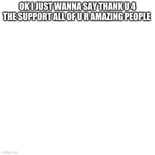 Blank Transparent Square Meme |  OK I JUST WANNA SAY THANK U 4 THE SUPPORT ALL OF U R AMAZING PEOPLE | image tagged in memes,blank transparent square | made w/ Imgflip meme maker