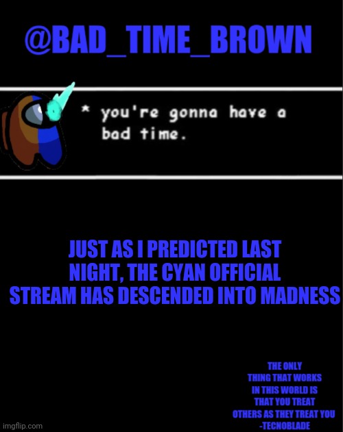 ... | JUST AS I PREDICTED LAST NIGHT, THE CYAN OFFICIAL STREAM HAS DESCENDED INTO MADNESS | image tagged in bad time brown announcement | made w/ Imgflip meme maker
