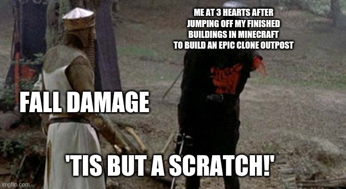 intended fall damage | ME AT 3 HEARTS AFTER JUMPING OFF MY FINISHED BUILDINGS IN MINECRAFT TO BUILD AN EPIC CLONE OUTPOST; FALL DAMAGE; 'TIS BUT A SCRATCH!' | image tagged in tis but a scratch,minecraft memes,gaming | made w/ Imgflip meme maker