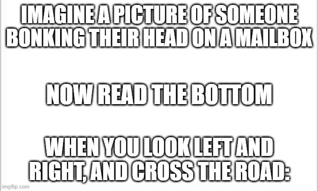 When you look left and right, but not straight | IMAGINE A PICTURE OF SOMEONE BONKING THEIR HEAD ON A MAILBOX; NOW READ THE BOTTOM; WHEN YOU LOOK LEFT AND RIGHT, AND CROSS THE ROAD: | image tagged in white background | made w/ Imgflip meme maker