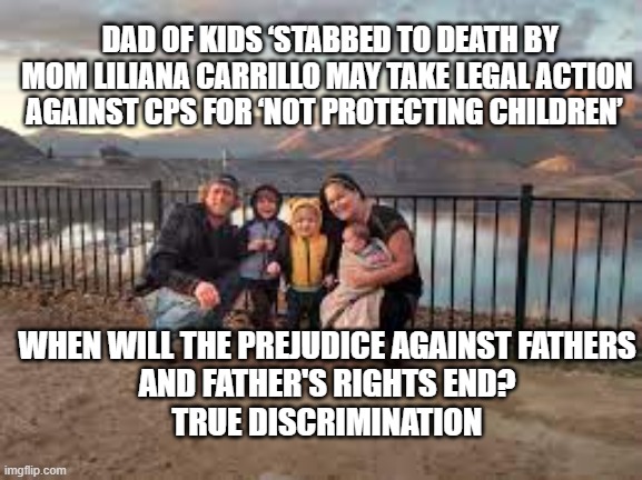 Fathers Have Rights, Too. | DAD OF KIDS ‘STABBED TO DEATH BY MOM LILIANA CARRILLO MAY TAKE LEGAL ACTION AGAINST CPS FOR ‘NOT PROTECTING CHILDREN’; WHEN WILL THE PREJUDICE AGAINST FATHERS
AND FATHER'S RIGHTS END?
TRUE DISCRIMINATION | image tagged in fathers,discrimination,children's rights,children services,politics,civil rights | made w/ Imgflip meme maker