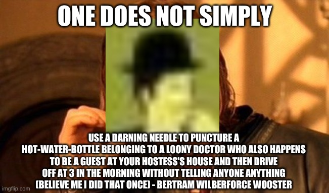 Someone else did the same thing right before this poor soul (and that was the loony doctor's nephew) | ONE DOES NOT SIMPLY; USE A DARNING NEEDLE TO PUNCTURE A HOT-WATER-BOTTLE BELONGING TO A LOONY DOCTOR WHO ALSO HAPPENS TO BE A GUEST AT YOUR HOSTESS'S HOUSE AND THEN DRIVE OFF AT 3 IN THE MORNING WITHOUT TELLING ANYONE ANYTHING (BELIEVE ME I DID THAT ONCE) - BERTRAM WILBERFORCE WOOSTER | image tagged in memes,one does not simply,p g wodehouse,jeeves | made w/ Imgflip meme maker
