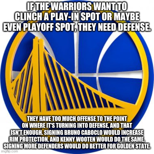 More defense. THAT'S WHY THEY'RE NOT WINNING! | IF THE WARRIORS WANT TO CLINCH A PLAY-IN SPOT OR MAYBE EVEN PLAYOFF SPOT, THEY NEED DEFENSE. THEY HAVE TOO MUCH OFFENSE TO THE POINT ON WHERE IT'S TURNING INTO DEFENSE, AND THAT ISN'T ENOUGH. SIGNING BRUNO CABOCLO WOULD INCREASE RIM PROTECTION, AND KENNY WOOTEN WOULD DO THE SAME. SIGNING MORE DEFENDERS WOULD DO BETTER FOR GOLDEN STATE. | image tagged in golden state warriors,defense | made w/ Imgflip meme maker