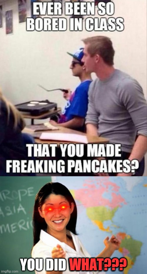Lol |  YOU DID WHAT??? WHAT??? | image tagged in unhelpful high school teacher,funny,pancakes,boredom,school | made w/ Imgflip meme maker
