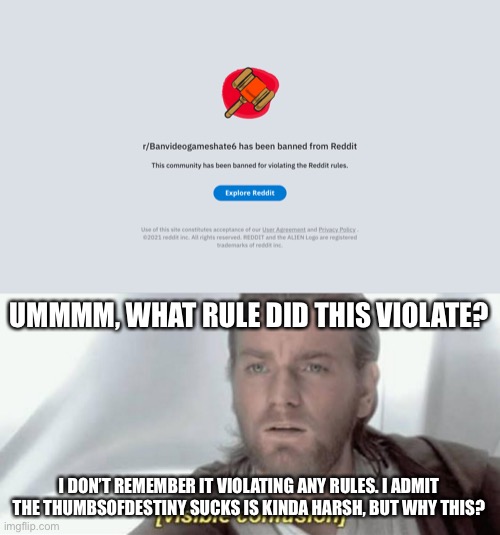? | UMMMM, WHAT RULE DID THIS VIOLATE? I DON’T REMEMBER IT VIOLATING ANY RULES. I ADMIT THE THUMBSOFDESTINY SUCKS IS KINDA HARSH, BUT WHY THIS? | image tagged in visible confusion | made w/ Imgflip meme maker