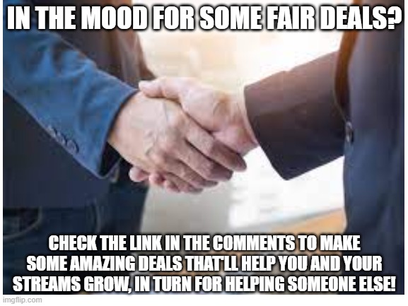 Example: "If you follow my account, I'll follow any stream of your choice that you moderate." |  IN THE MOOD FOR SOME FAIR DEALS? CHECK THE LINK IN THE COMMENTS TO MAKE SOME AMAZING DEALS THAT'LL HELP YOU AND YOUR STREAMS GROW, IN TURN FOR HELPING SOMEONE ELSE! | image tagged in blank white template,advertisement | made w/ Imgflip meme maker