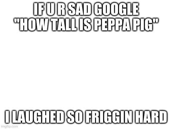 it is very funny and will make u happy | IF U R SAD GOOGLE "HOW TALL IS PEPPA PIG"; I LAUGHED SO FRIGGIN HARD | image tagged in blank white template | made w/ Imgflip meme maker