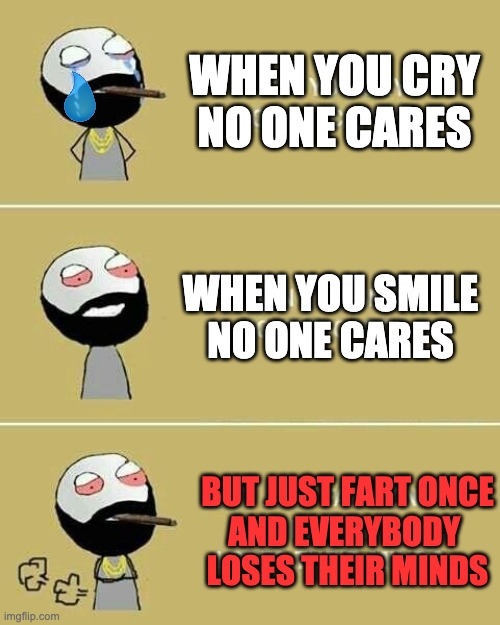 Oops | WHEN YOU CRY
NO ONE CARES; WHEN YOU SMILE
NO ONE CARES; BUT JUST FART ONCE
AND EVERYBODY 
LOSES THEIR MINDS | image tagged in no one cares,memes,funny,fart,lol,hehe | made w/ Imgflip meme maker