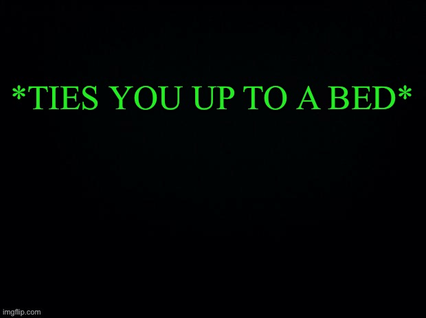 Another game of “WHAT WOULD YOU DO” | *TIES YOU UP TO A BED* | image tagged in black with green typing | made w/ Imgflip meme maker