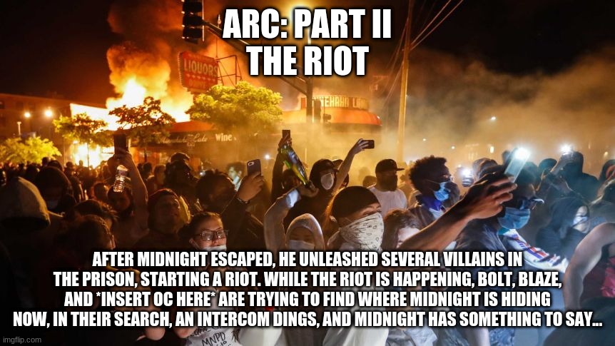 I'll give context of Part I in the comments | ARC: PART II
THE RIOT; AFTER MIDNIGHT ESCAPED, HE UNLEASHED SEVERAL VILLAINS IN THE PRISON, STARTING A RIOT. WHILE THE RIOT IS HAPPENING, BOLT, BLAZE, AND *INSERT OC HERE* ARE TRYING TO FIND WHERE MIDNIGHT IS HIDING NOW, IN THEIR SEARCH, AN INTERCOM DINGS, AND MIDNIGHT HAS SOMETHING TO SAY... | image tagged in riotersnodistancing | made w/ Imgflip meme maker