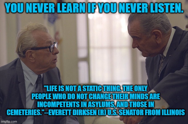 One Of The Great Republicans. | YOU NEVER LEARN IF YOU NEVER LISTEN. "LIFE IS NOT A STATIC THING. THE ONLY PEOPLE WHO DO NOT CHANGE THEIR MINDS ARE INCOMPETENTS IN ASYLUMS, AND THOSE IN CEMETERIES."--EVERETT DIRKSEN (R) U.S. SENATOR FROM ILLINOIS | image tagged in politics | made w/ Imgflip meme maker
