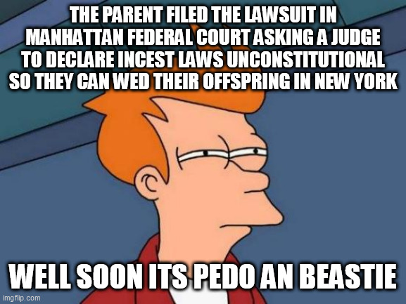 Futurama Fry | THE PARENT FILED THE LAWSUIT IN MANHATTAN FEDERAL COURT ASKING A JUDGE TO DECLARE INCEST LAWS UNCONSTITUTIONAL SO THEY CAN WED THEIR OFFSPRING IN NEW YORK; WELL SOON ITS PEDO AN BEASTIE | image tagged in memes,futurama fry | made w/ Imgflip meme maker
