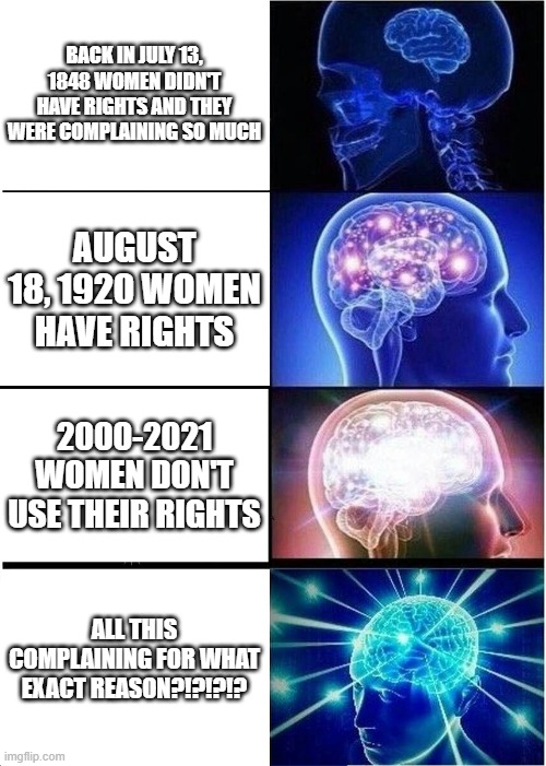 Expanding Brain | BACK IN JULY 13, 1848 WOMEN DIDN'T HAVE RIGHTS AND THEY WERE COMPLAINING SO MUCH; AUGUST 18, 1920 WOMEN HAVE RIGHTS; 2000-2021 WOMEN DON'T USE THEIR RIGHTS; ALL THIS COMPLAINING FOR WHAT EXACT REASON?!?!?!? | image tagged in memes,expanding brain | made w/ Imgflip meme maker