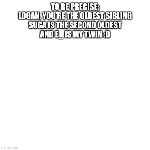 Idk ur real ages lol so yea | TO BE PRECISE:
LOGAN, YOU’RE THE OLDEST SIBLING
SUGA IS THE SECOND OLDEST
AND E_ IS MY TWIN :D | image tagged in memes,blank transparent square | made w/ Imgflip meme maker