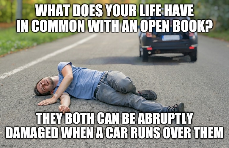Lol | WHAT DOES YOUR LIFE HAVE IN COMMON WITH AN OPEN BOOK? THEY BOTH CAN BE ABRUPTLY DAMAGED WHEN A CAR RUNS OVER THEM | image tagged in funny,dark humor,cars,life,books | made w/ Imgflip meme maker
