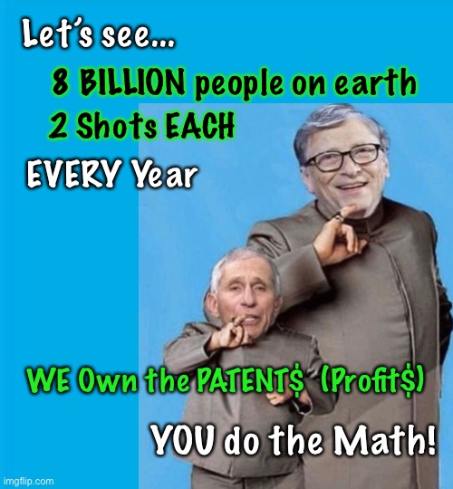 Made this in April 2021 • 16 BILLION x $$$ = Yee HA      •      <neverwoke> | Let’s see... 8 BILLION people on earth; 2 Shots EACH; EVERY Year; WE Own the PATENT$  (Profit$); YOU do the Math! | image tagged in scamdemic,fauci,bill gates,demonrats,globalists suck,vaccine equals big bucks | made w/ Imgflip meme maker