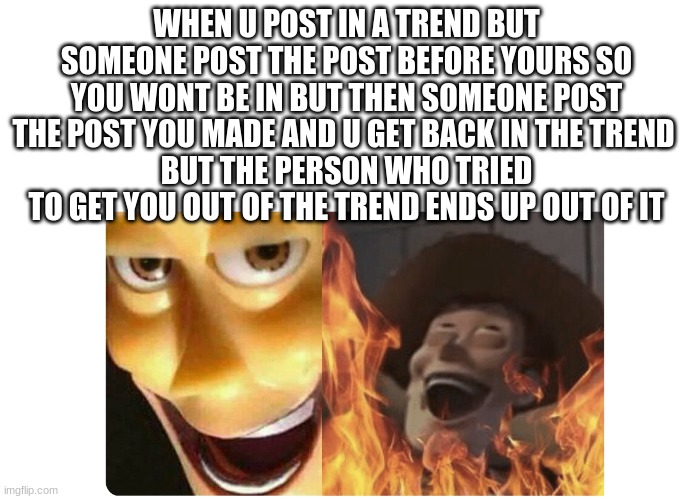 im so vengeful lol i think we all find this sastyfying | WHEN U POST IN A TREND BUT SOMEONE POST THE POST BEFORE YOURS SO YOU WONT BE IN BUT THEN SOMEONE POST THE POST YOU MADE AND U GET BACK IN THE TREND 
BUT THE PERSON WHO TRIED TO GET YOU OUT OF THE TREND ENDS UP OUT OF IT | image tagged in satanic woody | made w/ Imgflip meme maker