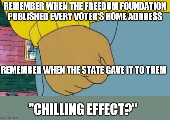 seriously, you elected these people | REMEMBER WHEN THE FREEDOM FOUNDATION PUBLISHED EVERY VOTER'S HOME ADDRESS; REMEMBER WHEN THE STATE GAVE IT TO THEM; "CHILLING EFFECT?" | image tagged in memes,arthur fist | made w/ Imgflip meme maker
