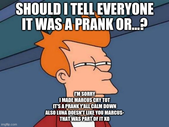 IT WENT TOO FAR LOL | SHOULD I TELL EVERYONE IT WAS A PRANK OR...? I'M SORRY

I MADE MARCUS CRY TOT

IT'S A PRANK Y'ALL CALM DOWN
ALSO LUNA DOESN'T LIKE YOU MARCUS-
THAT WAS PART OF IT XD | image tagged in memes,futurama fry | made w/ Imgflip meme maker