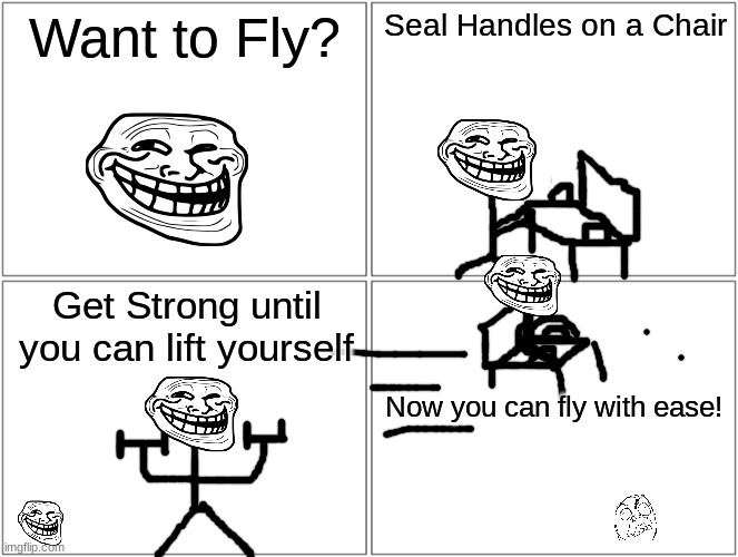Blank Comic Panel 2x2 | Want to Fly? Seal Handles on a Chair; Get Strong until you can lift yourself; Now you can fly with ease! | image tagged in memes,blank comic panel 2x2 | made w/ Imgflip meme maker