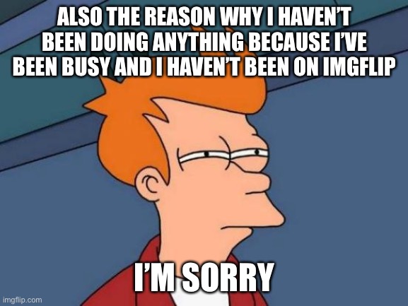 Futurama Fry | ALSO THE REASON WHY I HAVEN’T BEEN DOING ANYTHING BECAUSE I’VE BEEN BUSY AND I HAVEN’T BEEN ON IMGFLIP; I’M SORRY | image tagged in memes,futurama fry | made w/ Imgflip meme maker