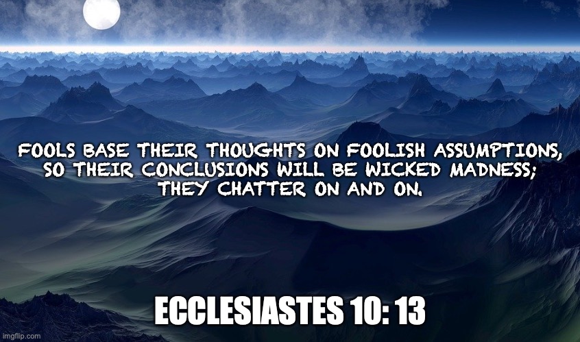 Smarty-Pants | FOOLS BASE THEIR THOUGHTS ON FOOLISH ASSUMPTIONS,
SO THEIR CONCLUSIONS WILL BE WICKED MADNESS;
THEY CHATTER ON AND ON. ECCLESIASTES 10: 13 | image tagged in know-it-all,smarty,wise guy | made w/ Imgflip meme maker