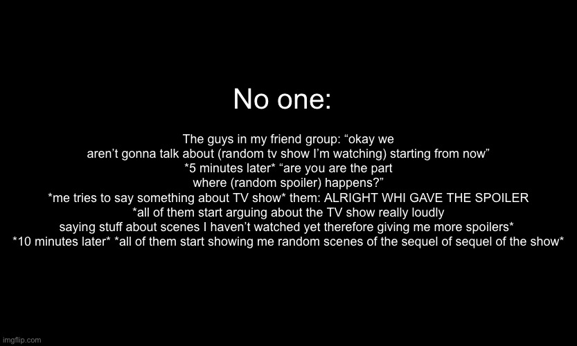 *internally screaming* | The guys in my friend group: “okay we aren’t gonna talk about (random tv show I’m watching) starting from now”
*5 minutes later* “are you are the part where (random spoiler) happens?”
*me tries to say something about TV show* them: ALRIGHT WHI GAVE THE SPOILER *all of them start arguing about the TV show really loudly saying stuff about scenes I haven’t watched yet therefore giving me more spoilers* 
*10 minutes later* *all of them start showing me random scenes of the sequel of sequel of the show*; No one: | made w/ Imgflip meme maker