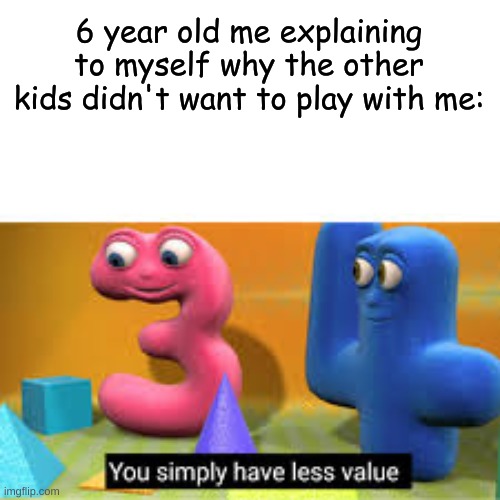 e. | 6 year old me explaining to myself why the other kids didn't want to play with me: | image tagged in you simply have less value | made w/ Imgflip meme maker