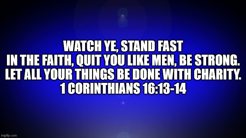 1 Corinthians 16:13-14 | WATCH YE, STAND FAST IN THE FAITH, QUIT YOU LIKE MEN, BE STRONG.
LET ALL YOUR THINGS BE DONE WITH CHARITY.
1 CORINTHIANS 16:13-14 | image tagged in 1 corinthians ch16 v13-14 | made w/ Imgflip meme maker