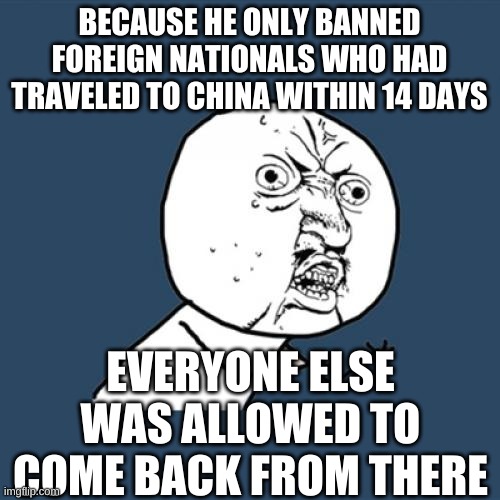 Y U No Meme | BECAUSE HE ONLY BANNED FOREIGN NATIONALS WHO HAD TRAVELED TO CHINA WITHIN 14 DAYS EVERYONE ELSE WAS ALLOWED TO COME BACK FROM THERE | image tagged in memes,y u no | made w/ Imgflip meme maker