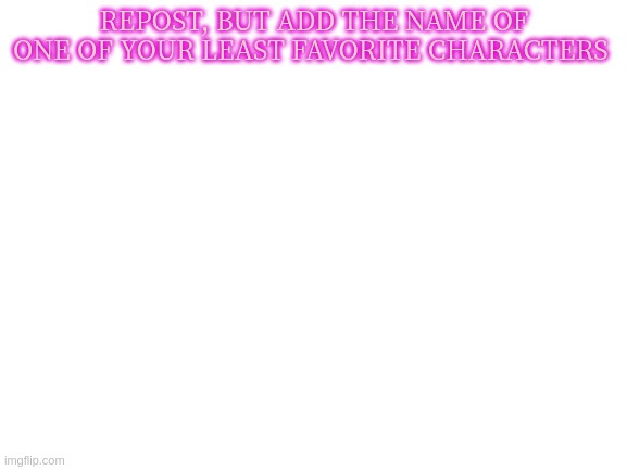 Least Favorite Characters | REPOST, BUT ADD THE NAME OF ONE OF YOUR LEAST FAVORITE CHARACTERS | image tagged in blank white template | made w/ Imgflip meme maker
