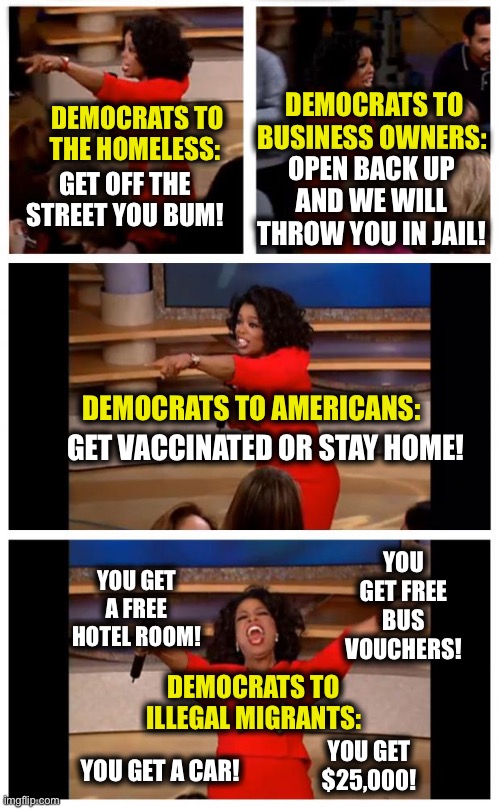 Oprah You Get A Car Everybody Gets A Car | DEMOCRATS TO BUSINESS OWNERS:; DEMOCRATS TO THE HOMELESS:; OPEN BACK UP AND WE WILL THROW YOU IN JAIL! GET OFF THE STREET YOU BUM! DEMOCRATS TO AMERICANS:; GET VACCINATED OR STAY HOME! YOU GET FREE BUS VOUCHERS! YOU GET A FREE HOTEL ROOM! DEMOCRATS TO ILLEGAL MIGRANTS:; YOU GET $25,000! YOU GET A CAR! | image tagged in memes,illegal immigration,liberal logic,democrats,joe biden,democratic party | made w/ Imgflip meme maker