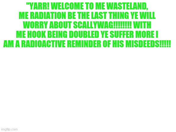 Blank White Template | "YARR! WELCOME TO ME WASTELAND, ME RADIATION BE THE LAST THING YE WILL WORRY ABOUT SCALLYWAG!!!!!!!! WITH ME HOOK BEING DOUBLED YE SUFFER MORE I AM A RADIOACTIVE REMINDER OF HIS MISDEEDS!!!!! | image tagged in blank white template,fnaf,voice lines,fnaf ar,radioactive foxy | made w/ Imgflip meme maker