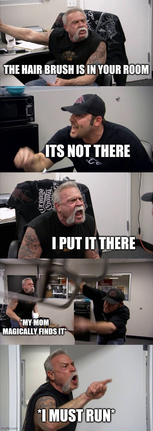 American Chopper Argument Meme | THE HAIR BRUSH IS IN YOUR ROOM; ITS NOT THERE; I PUT IT THERE; *MY MOM MAGICALLY FINDS IT*; *I MUST RUN* | image tagged in memes,american chopper argument | made w/ Imgflip meme maker