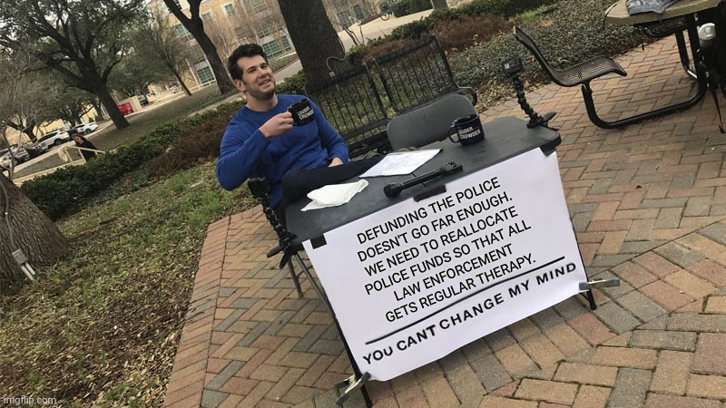 You can't change my mind | DEFUNDING THE POLICE
DOESN'T GO FAR ENOUGH.
WE NEED TO REALLOCATE
POLICE FUNDS SO THAT ALL
LAW ENFORCEMENT
GETS REGULAR THERAPY. | image tagged in you can't change my mind | made w/ Imgflip meme maker