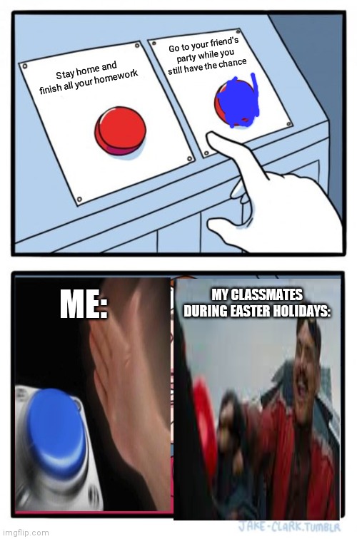 Different things to do | Go to your friend's party while you still have the chance; Stay home and finish all your homework; MY CLASSMATES DURING EASTER HOLIDAYS:; ME: | image tagged in memes,two buttons | made w/ Imgflip meme maker