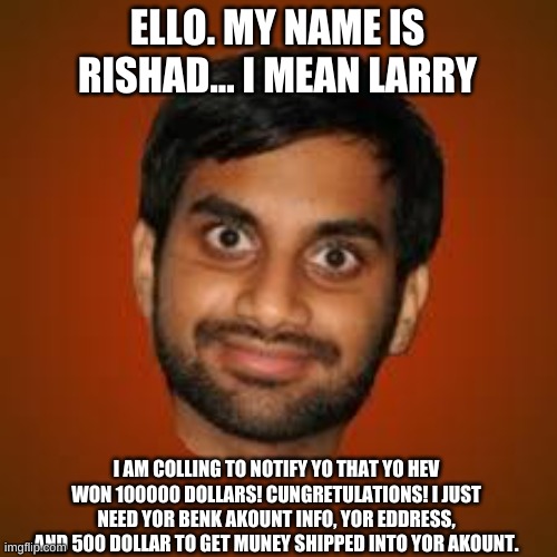 Indian guy | ELLO. MY NAME IS RISHAD... I MEAN LARRY; I AM COLLING TO NOTIFY YO THAT YO HEV WON 100000 DOLLARS! CUNGRETULATIONS! I JUST NEED YOR BENK AKOUNT INFO, YOR EDDRESS, AND 500 DOLLAR TO GET MUNEY SHIPPED INTO YOR AKOUNT. | image tagged in indian guy | made w/ Imgflip meme maker