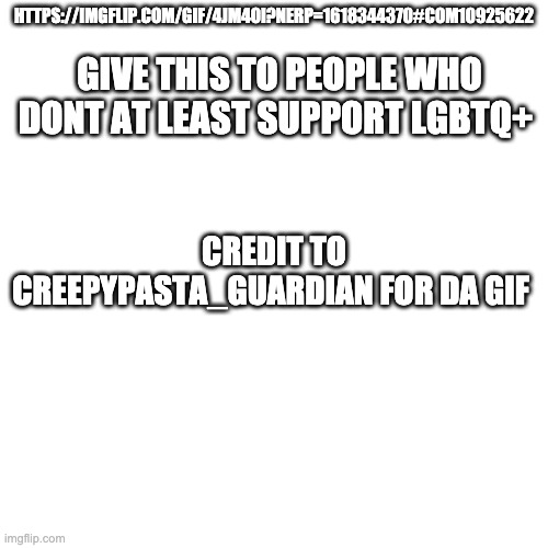 https://imgflip.com/gif/4jm4oi?nerp=1618344370#com10925622 | GIVE THIS TO PEOPLE WHO DONT AT LEAST SUPPORT LGBTQ+; HTTPS://IMGFLIP.COM/GIF/4JM4OI?NERP=1618344370#COM10925622; CREDIT TO CREEPYPASTA_GUARDIAN FOR DA GIF | image tagged in memes,blank transparent square | made w/ Imgflip meme maker