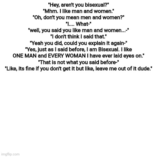 Blank Transparent Square | "Hey, aren't you bisexual?"
"Mhm. I like man and women."
"Oh, don't you mean men and women?"
"I.... What-"
"well, you said you like man and women...-"
"I don't think I said that."
"Yeah you did, could you explain it again-"
"Yes, just as I said before, I am Bisexual. I like ONE MAN and EVERY WOMAN I have ever laid eyes on."
"That is not what you said before-"
"Like, its fine if you don't get it but like, leave me out of it dude." | image tagged in memes,blank transparent square | made w/ Imgflip meme maker