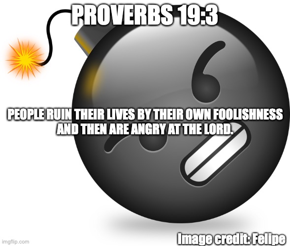 Misplaced Anger | PROVERBS 19:3; PEOPLE RUIN THEIR LIVES BY THEIR OWN FOOLISHNESS
AND THEN ARE ANGRY AT THE LORD. Image credit: Felipe | image tagged in unforgiving,bitter,stubborn,selfish,discontent | made w/ Imgflip meme maker