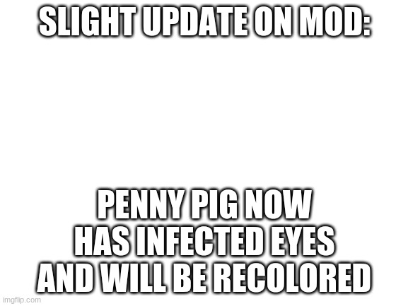 it is close to done | SLIGHT UPDATE ON MOD:; PENNY PIG NOW HAS INFECTED EYES AND WILL BE RECOLORED | image tagged in blank white template | made w/ Imgflip meme maker