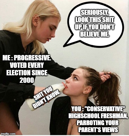 Sometimes, it feels like this... | SERIOUSLY,
LOOK THIS SHIT
UP IF YOU DON'T
BELIEVE ME. ME : PROGRESSIVE.
VOTED EVERY
ELECTION SINCE
2000; SHIT YOU DIDN'T KNOW. YOU : "CONSERVATIVE"
HIGHSCHOOL FRESHMAN,
PARROTING YOUR 
PARENT'S VIEWS | image tagged in forced to drink the milk | made w/ Imgflip meme maker