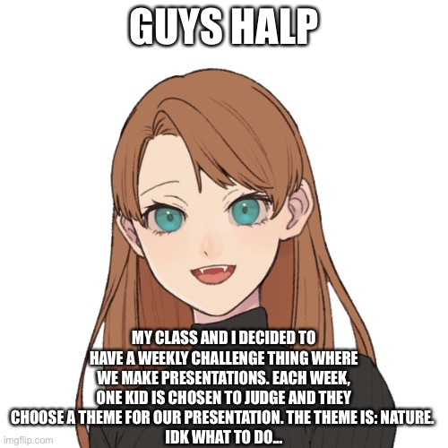 Sunshiine’s template 1 | GUYS HALP; MY CLASS AND I DECIDED TO HAVE A WEEKLY CHALLENGE THING WHERE WE MAKE PRESENTATIONS. EACH WEEK, ONE KID IS CHOSEN TO JUDGE AND THEY CHOOSE A THEME FOR OUR PRESENTATION. THE THEME IS: NATURE. 
IDK WHAT TO DO... | image tagged in sunshiine s template 1 | made w/ Imgflip meme maker