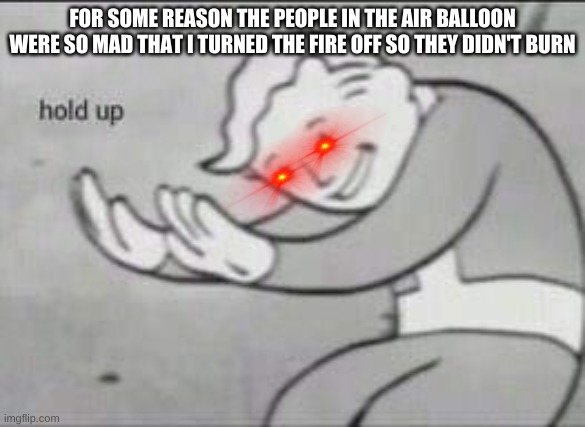 YOU DID WHAT? | FOR SOME REASON THE PEOPLE IN THE AIR BALLOON WERE SO MAD THAT I TURNED THE FIRE OFF SO THEY DIDN'T BURN | image tagged in fallout hold up | made w/ Imgflip meme maker
