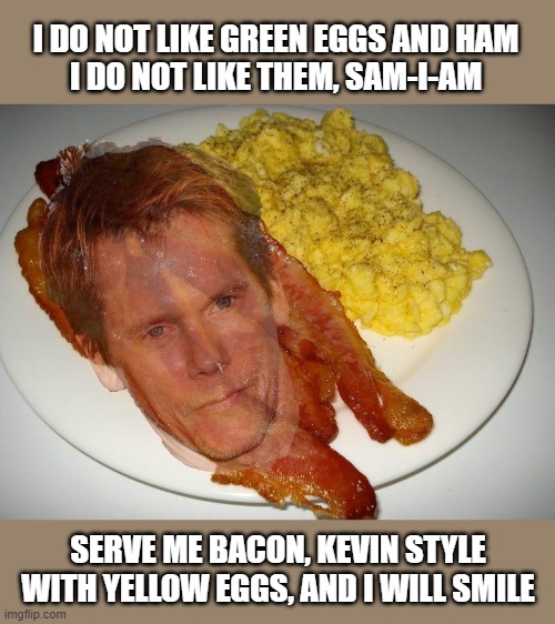 Love, American Bacon Style | I DO NOT LIKE GREEN EGGS AND HAM
I DO NOT LIKE THEM, SAM-I-AM; SERVE ME BACON, KEVIN STYLE
WITH YELLOW EGGS, AND I WILL SMILE | image tagged in kevin bacon and eggs,green eggs and ham,breakfast,bacon,food | made w/ Imgflip meme maker