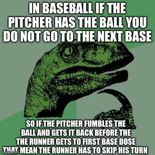 Philosoraptor Meme | IN BASEBALL IF THE PITCHER HAS THE BALL YOU DO NOT GO TO THE NEXT BASE; SO IF THE PITCHER FUMBLES THE BALL AND GETS IT BACK BEFORE THE THE RUNNER GETS TO FIRST BASE DOSE THAT MEAN THE RUNNER HAS TO SKIP HIS TURN | image tagged in memes,philosoraptor | made w/ Imgflip meme maker