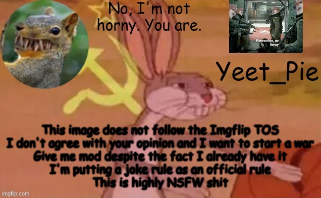 Just Breaking Every Rule In The Stream | This image does not follow the Imgflip TOS
I don't agree with your opinion and I want to start a war
Give me mod despite the fact I already have it
I'm putting a joke rule as an official rule
This is highly NSFW shit | image tagged in yeet_pie | made w/ Imgflip meme maker