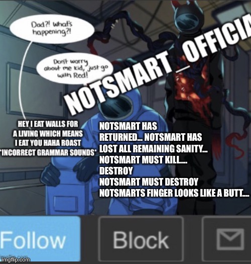 Ducjsnrivisivkwucdjvjwbcjanx | NOTSMART HAS RETURNED... NOTSMART HAS LOST ALL REMAINING SANITY... 
NOTSMART MUST KILL.... 
DESTROY
NOTSMART MUST DESTROY
NOTSMARTS FINGER LOOKS LIKE A BUTT.... | image tagged in notsmart_official new announcement template,destroy,man destroys computer,half of my respiratory organs were destroyed | made w/ Imgflip meme maker