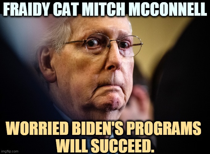 Republicans are worried Biden's programs will work. If America heals, Republicans lose elections. | FRAIDY CAT MITCH MCCONNELL; WORRIED BIDEN'S PROGRAMS 
WILL SUCCEED. | image tagged in mitch mcconnell afraid of democratic success,republicans,want,america,failure | made w/ Imgflip meme maker