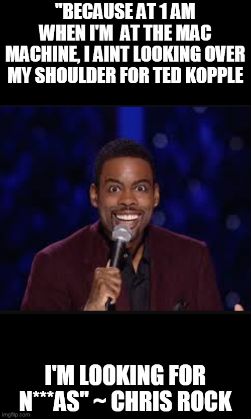 Chris rock | "BECAUSE AT 1 AM WHEN I'M  AT THE MAC MACHINE, I AINT LOOKING OVER MY SHOULDER FOR TED KOPPLE I'M LOOKING FOR N***AS" ~ CHRIS ROCK | image tagged in chris rock | made w/ Imgflip meme maker